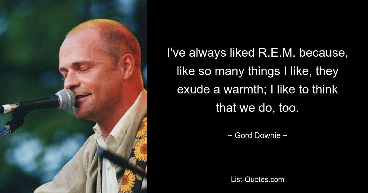 I've always liked R.E.M. because, like so many things I like, they exude a warmth; I like to think that we do, too. — © Gord Downie