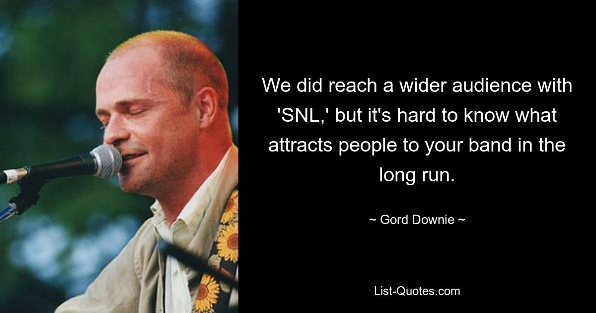 We did reach a wider audience with 'SNL,' but it's hard to know what attracts people to your band in the long run. — © Gord Downie