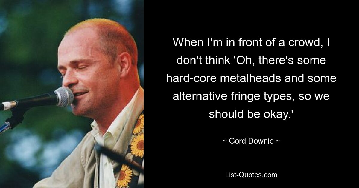 When I'm in front of a crowd, I don't think 'Oh, there's some hard-core metalheads and some alternative fringe types, so we should be okay.' — © Gord Downie