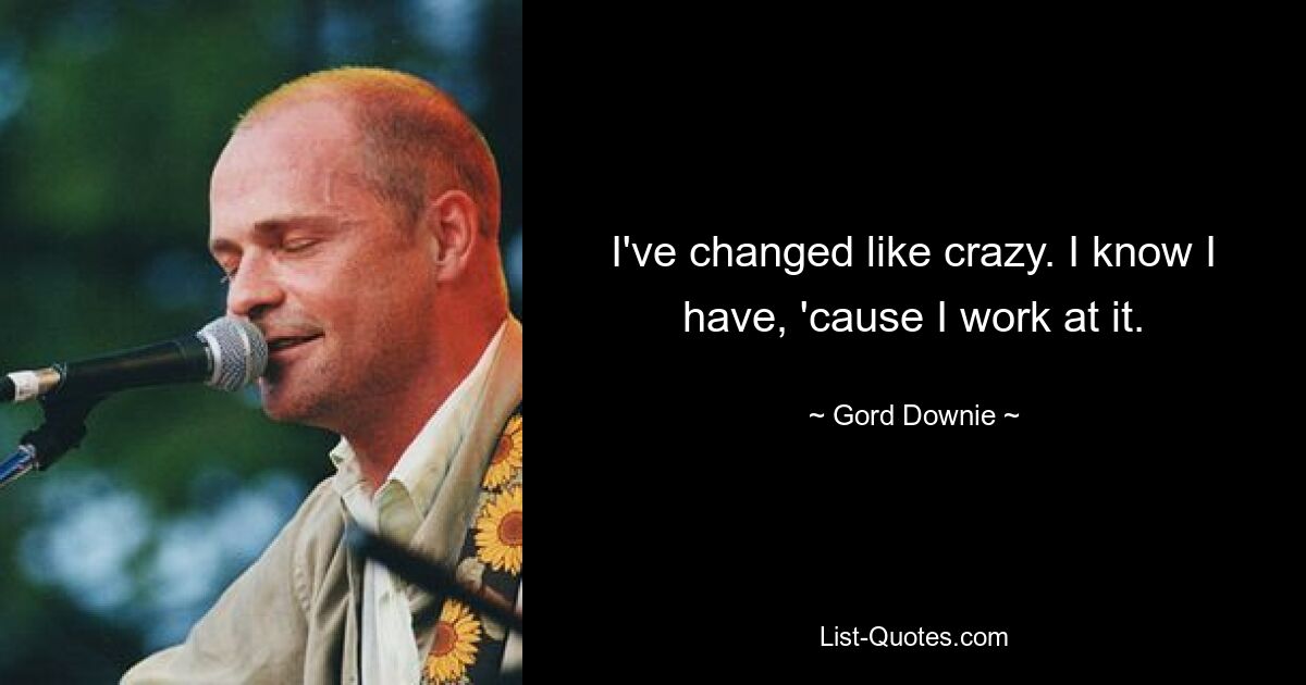 I've changed like crazy. I know I have, 'cause I work at it. — © Gord Downie