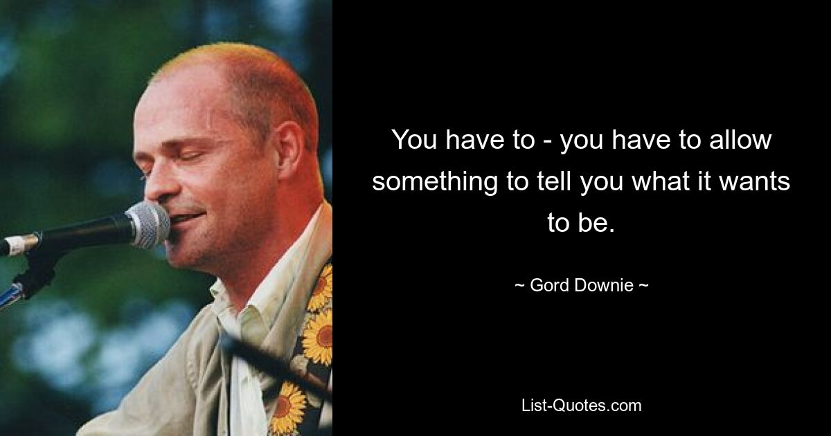 You have to - you have to allow something to tell you what it wants to be. — © Gord Downie