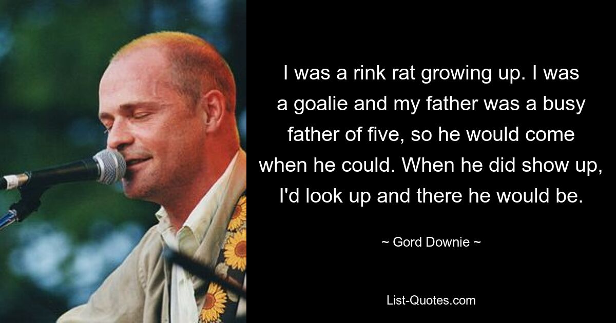 I was a rink rat growing up. I was a goalie and my father was a busy father of five, so he would come when he could. When he did show up, I'd look up and there he would be. — © Gord Downie