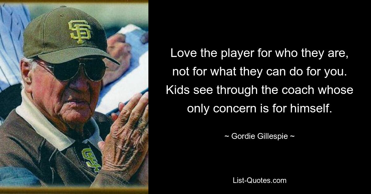 Love the player for who they are, not for what they can do for you. Kids see through the coach whose only concern is for himself. — © Gordie Gillespie