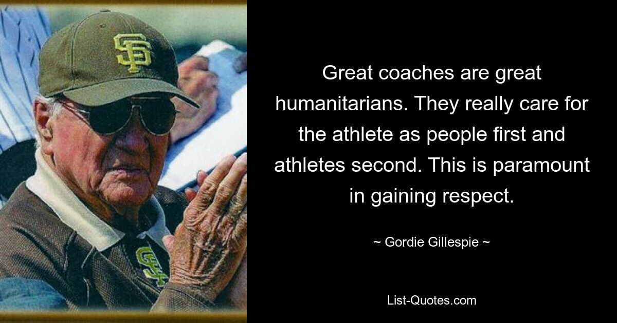 Great coaches are great humanitarians. They really care for the athlete as people first and athletes second. This is paramount in gaining respect. — © Gordie Gillespie