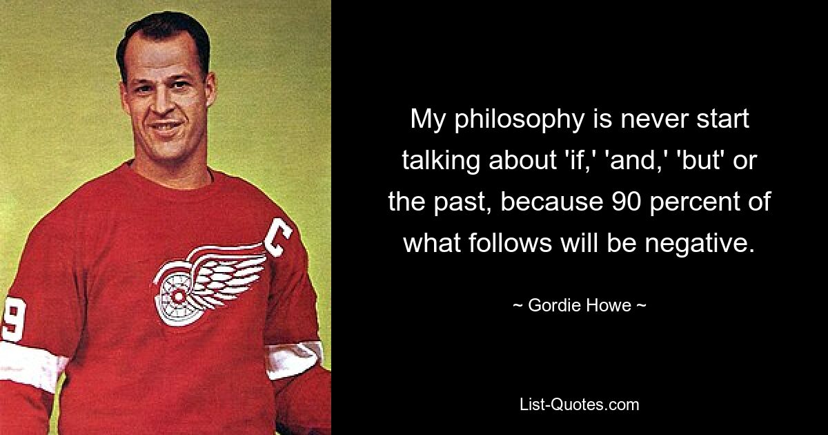 My philosophy is never start talking about 'if,' 'and,' 'but' or the past, because 90 percent of what follows will be negative. — © Gordie Howe