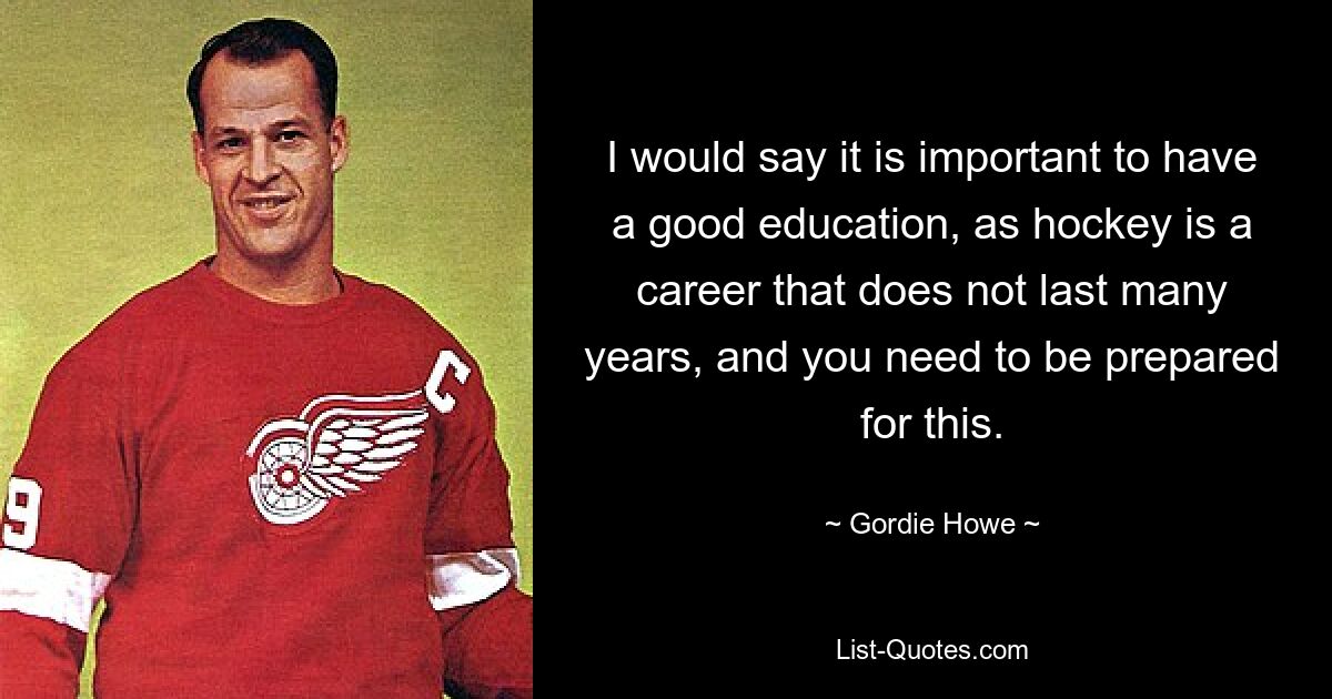 I would say it is important to have a good education, as hockey is a career that does not last many years, and you need to be prepared for this. — © Gordie Howe