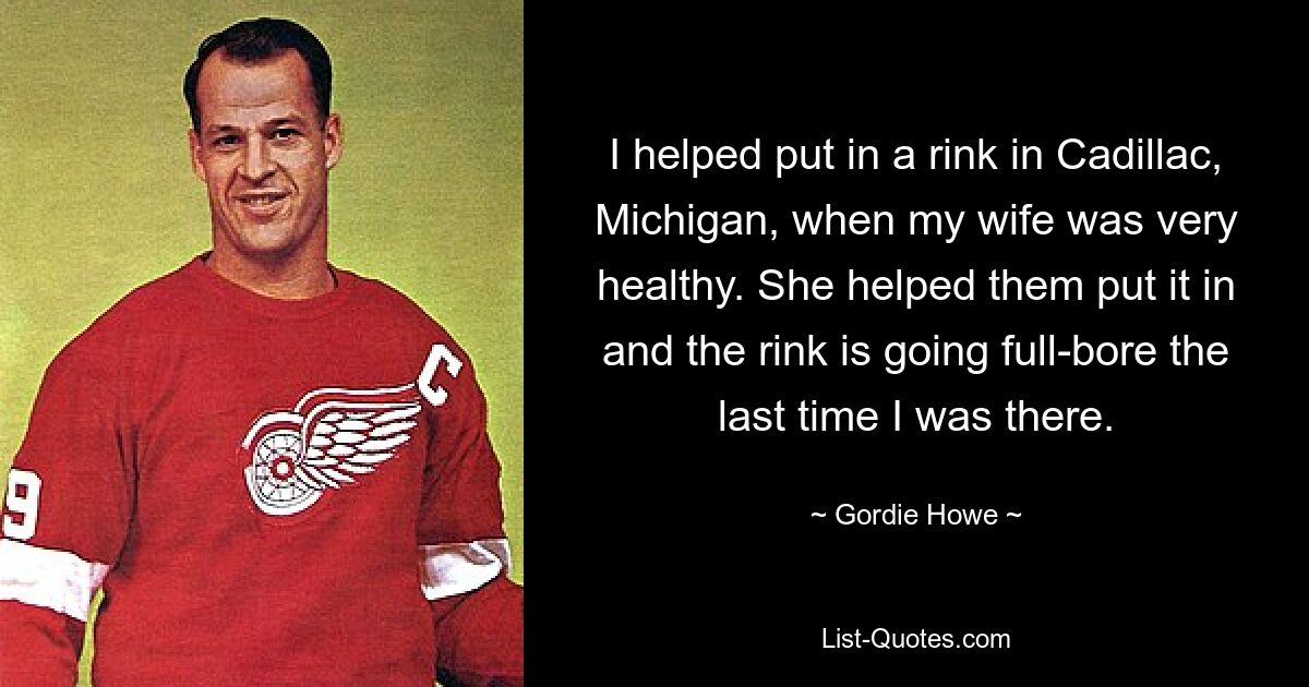 I helped put in a rink in Cadillac, Michigan, when my wife was very healthy. She helped them put it in and the rink is going full-bore the last time I was there. — © Gordie Howe