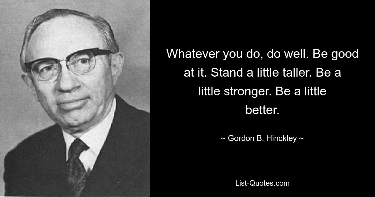 Whatever you do, do well. Be good at it. Stand a little taller. Be a little stronger. Be a little better. — © Gordon B. Hinckley