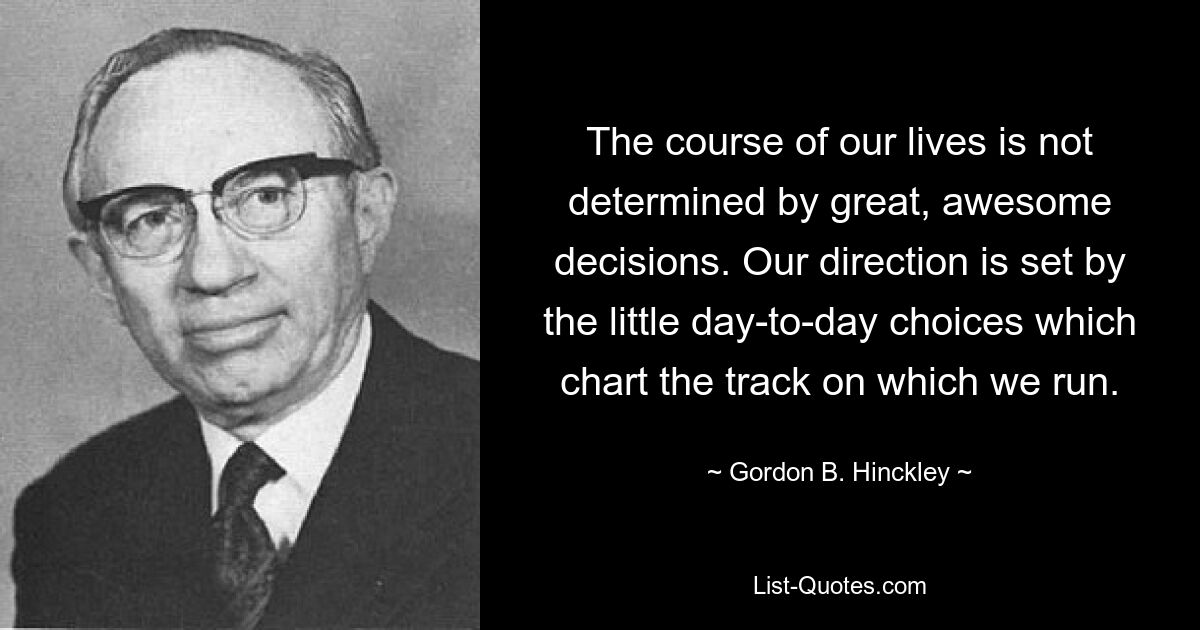 The course of our lives is not determined by great, awesome decisions. Our direction is set by the little day-to-day choices which chart the track on which we run. — © Gordon B. Hinckley