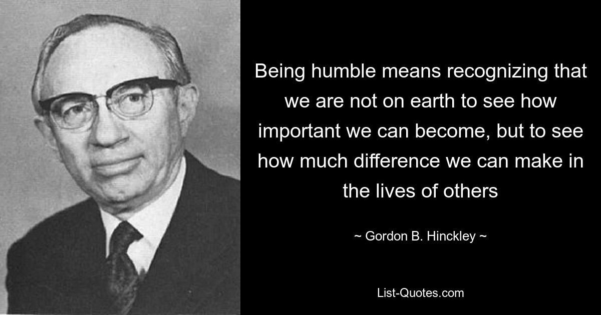 Being humble means recognizing that we are not on earth to see how important we can become, but to see how much difference we can make in the lives of others — © Gordon B. Hinckley