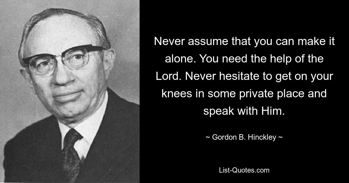 Never assume that you can make it alone. You need the help of the Lord. Never hesitate to get on your knees in some private place and speak with Him. — © Gordon B. Hinckley