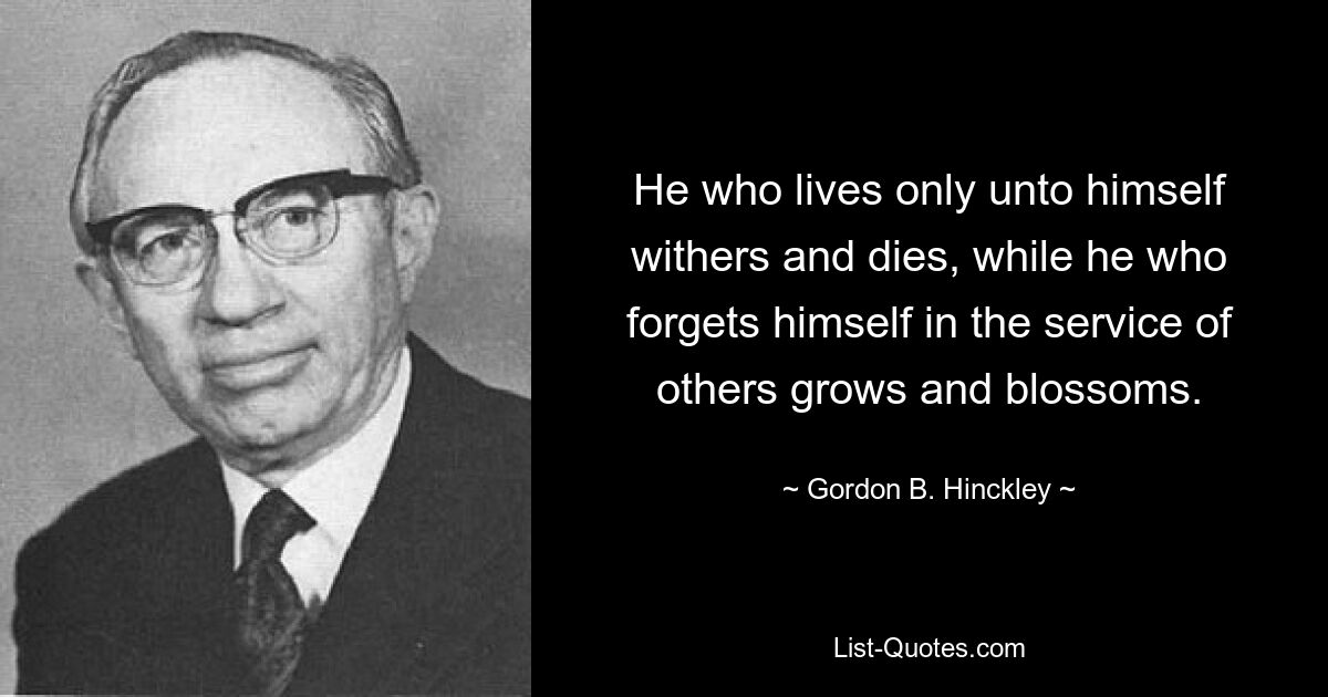 He who lives only unto himself withers and dies, while he who forgets himself in the service of others grows and blossoms. — © Gordon B. Hinckley