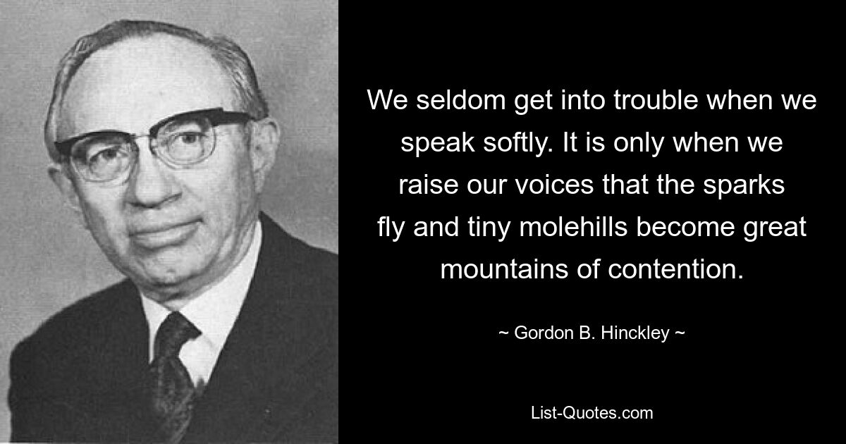 We seldom get into trouble when we speak softly. It is only when we raise our voices that the sparks fly and tiny molehills become great mountains of contention. — © Gordon B. Hinckley