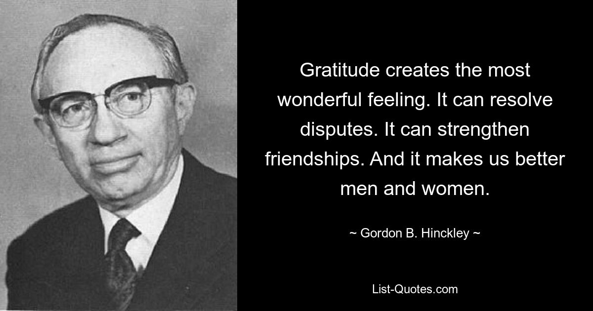 Gratitude creates the most wonderful feeling. It can resolve disputes. It can strengthen friendships. And it makes us better men and women. — © Gordon B. Hinckley