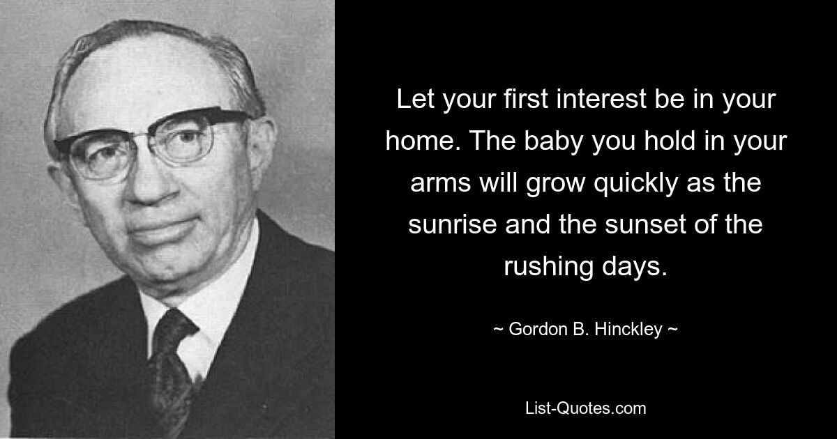 Let your first interest be in your home. The baby you hold in your arms will grow quickly as the sunrise and the sunset of the rushing days. — © Gordon B. Hinckley