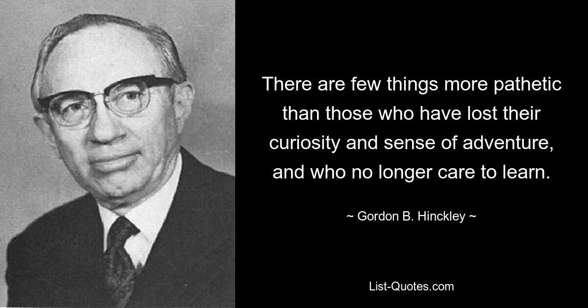 There are few things more pathetic than those who have lost their curiosity and sense of adventure, and who no longer care to learn. — © Gordon B. Hinckley