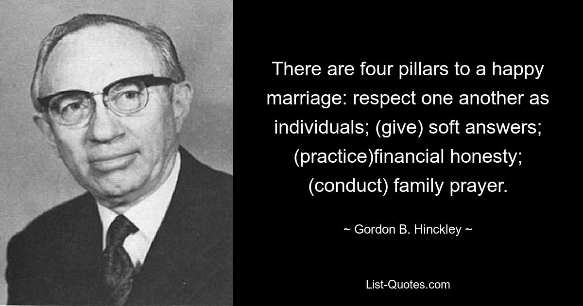 There are four pillars to a happy marriage: respect one another as individuals; (give) soft answers; (practice)financial honesty; (conduct) family prayer. — © Gordon B. Hinckley