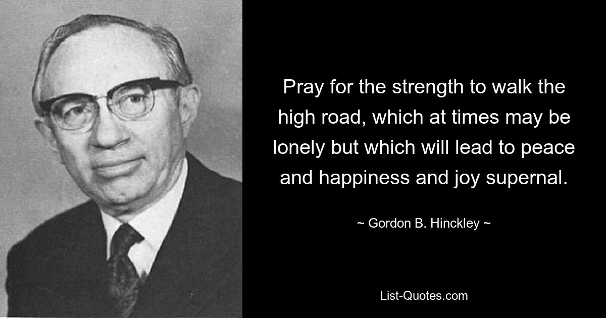 Pray for the strength to walk the high road, which at times may be lonely but which will lead to peace and happiness and joy supernal. — © Gordon B. Hinckley