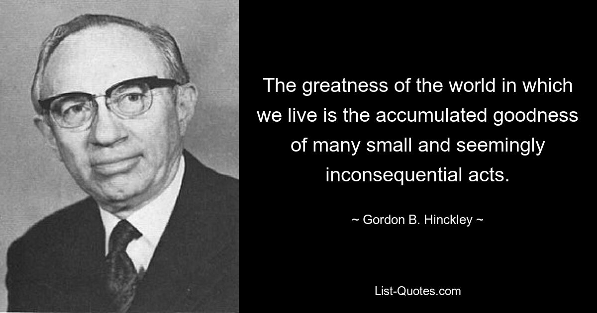 The greatness of the world in which we live is the accumulated goodness of many small and seemingly inconsequential acts. — © Gordon B. Hinckley