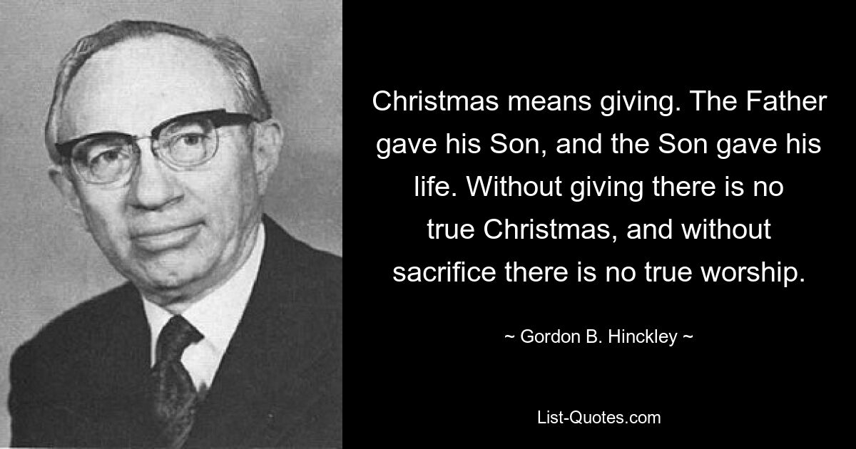 Christmas means giving. The Father gave his Son, and the Son gave his life. Without giving there is no true Christmas, and without sacrifice there is no true worship. — © Gordon B. Hinckley