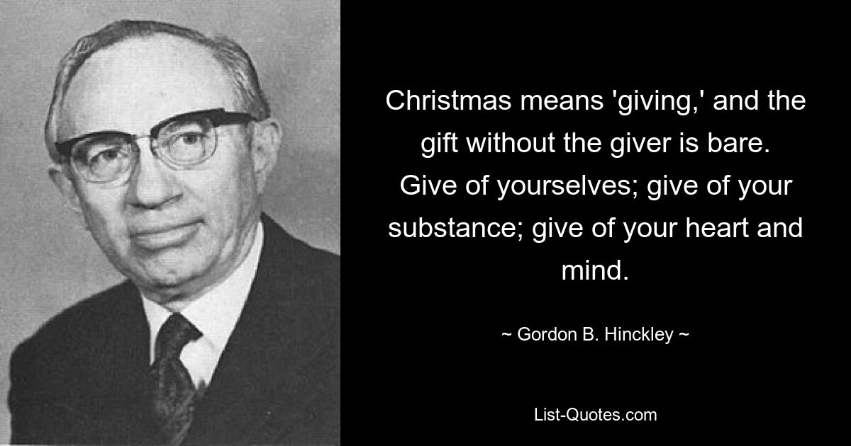 Christmas means 'giving,' and the gift without the giver is bare. Give of yourselves; give of your substance; give of your heart and mind. — © Gordon B. Hinckley