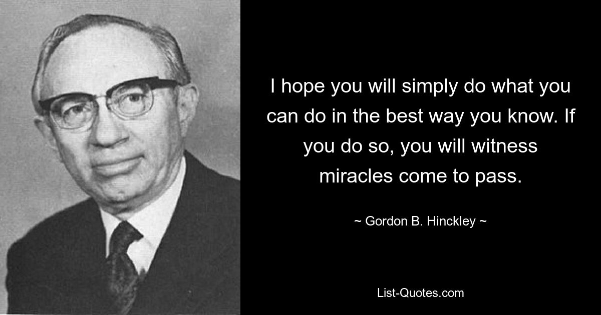 I hope you will simply do what you can do in the best way you know. If you do so, you will witness miracles come to pass. — © Gordon B. Hinckley