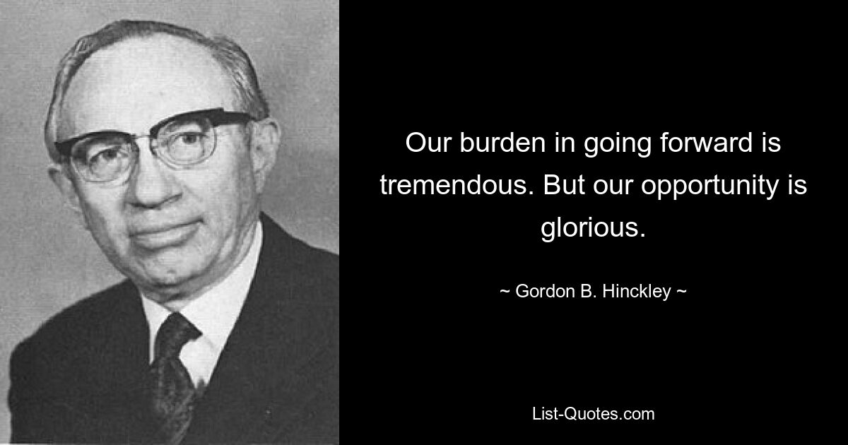 Our burden in going forward is tremendous. But our opportunity is glorious. — © Gordon B. Hinckley