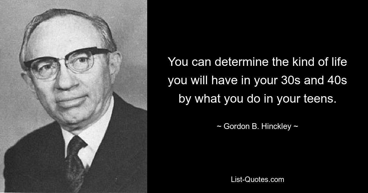 You can determine the kind of life you will have in your 30s and 40s by what you do in your teens. — © Gordon B. Hinckley