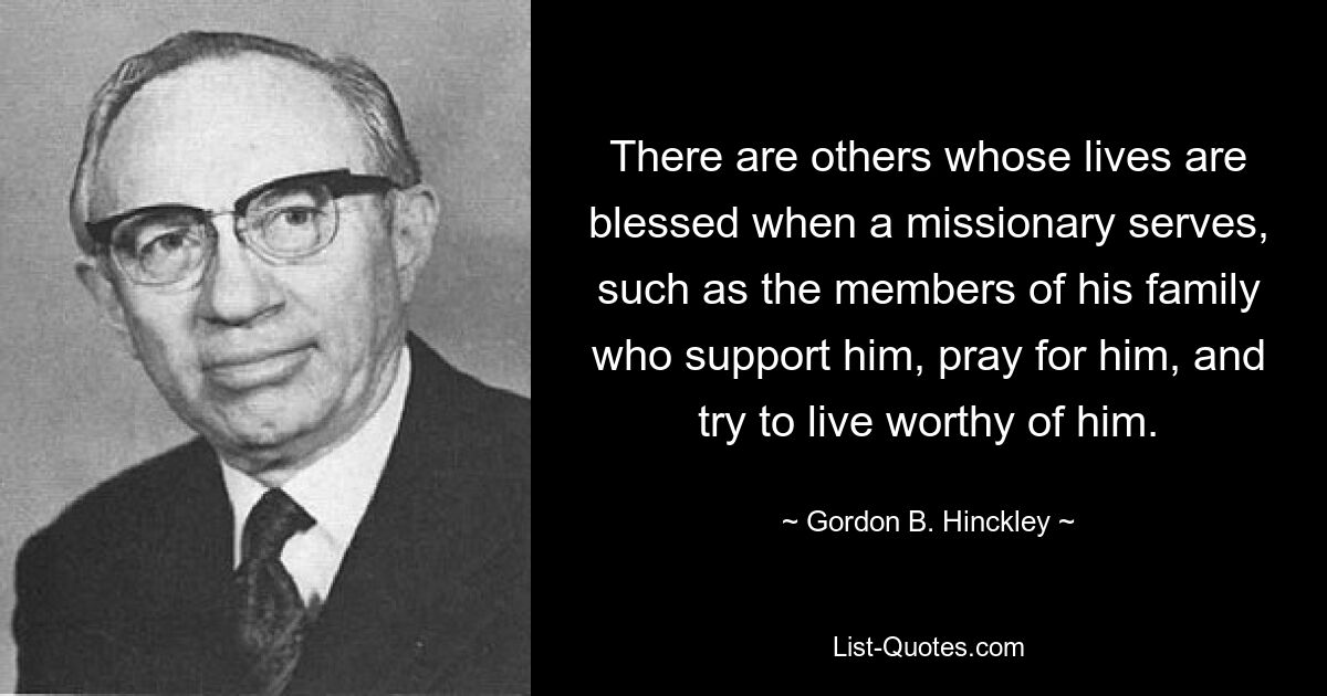 There are others whose lives are blessed when a missionary serves, such as the members of his family who support him, pray for him, and try to live worthy of him. — © Gordon B. Hinckley