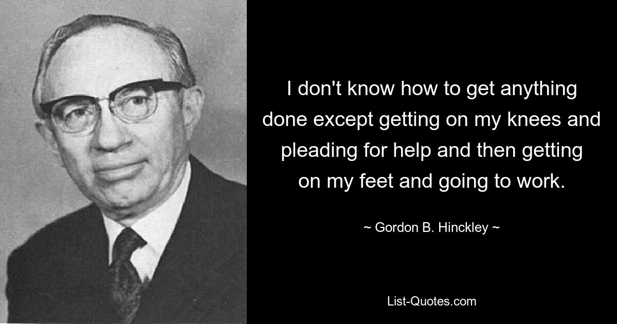 Я не знаю, как что-либо сделать, кроме как встать на колени и попросить о помощи, а затем встать на ноги и пойти на работу. — © Гордон Б. Хинкли