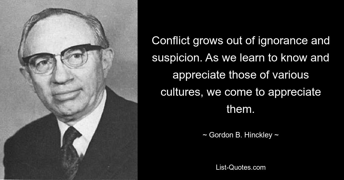 Conflict grows out of ignorance and suspicion. As we learn to know and appreciate those of various cultures, we come to appreciate them. — © Gordon B. Hinckley