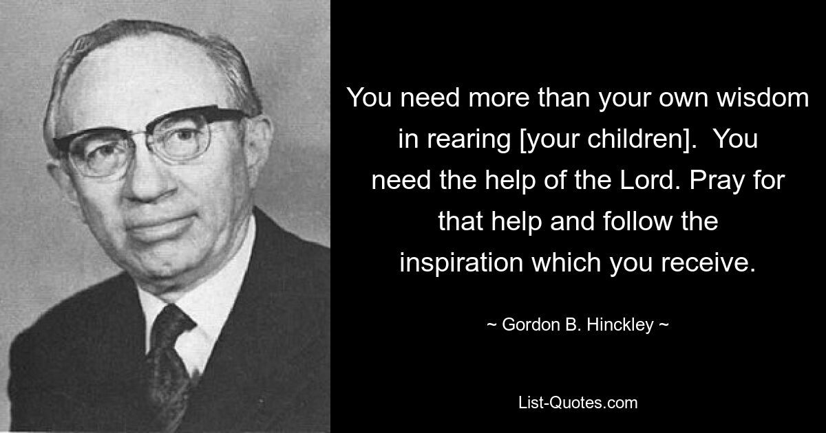 You need more than your own wisdom in rearing [your children].  You need the help of the Lord. Pray for that help and follow the inspiration which you receive. — © Gordon B. Hinckley