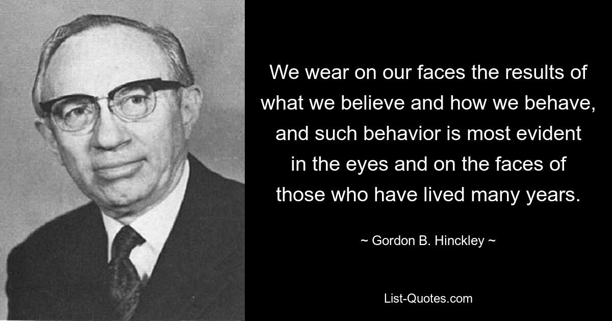 We wear on our faces the results of what we believe and how we behave, and such behavior is most evident in the eyes and on the faces of those who have lived many years. — © Gordon B. Hinckley