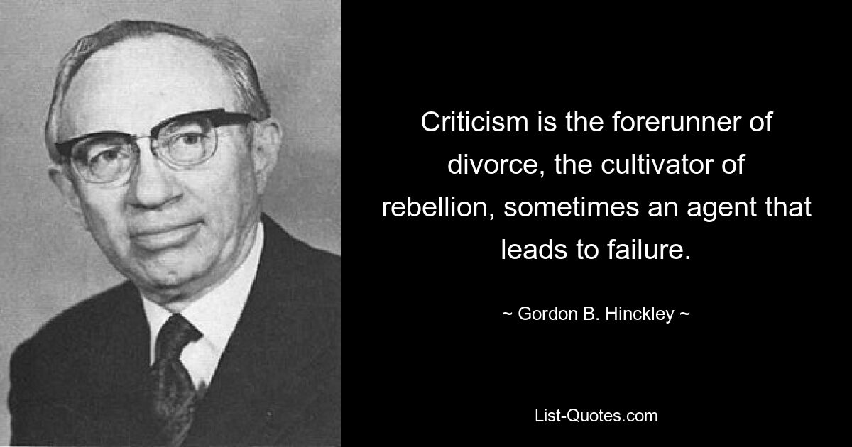 Criticism is the forerunner of divorce, the cultivator of rebellion, sometimes an agent that leads to failure. — © Gordon B. Hinckley