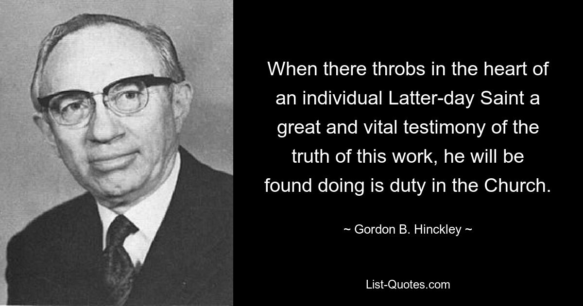 When there throbs in the heart of an individual Latter-day Saint a great and vital testimony of the truth of this work, he will be found doing is duty in the Church. — © Gordon B. Hinckley