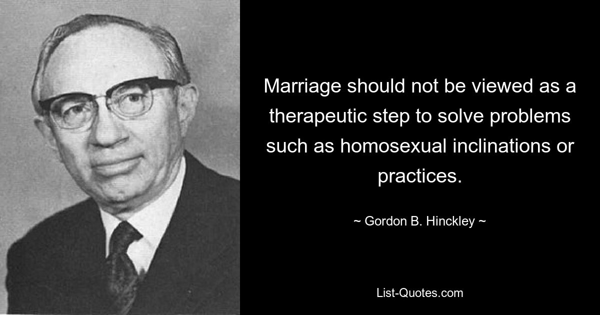 Marriage should not be viewed as a therapeutic step to solve problems such as homosexual inclinations or practices. — © Gordon B. Hinckley