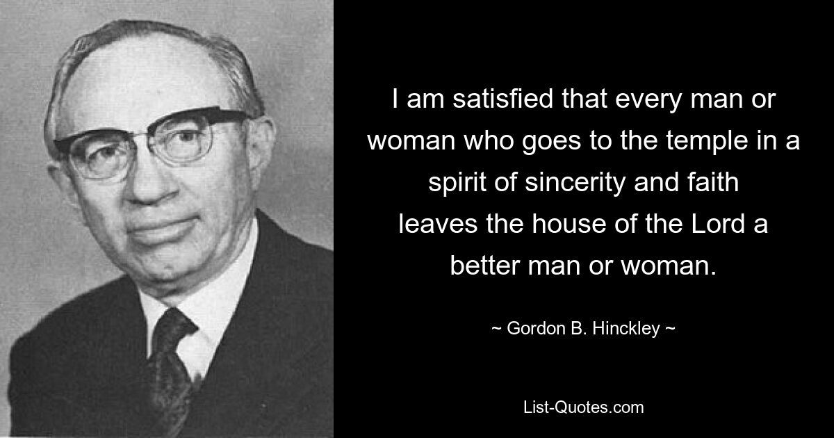 I am satisfied that every man or woman who goes to the temple in a spirit of sincerity and faith leaves the house of the Lord a better man or woman. — © Gordon B. Hinckley