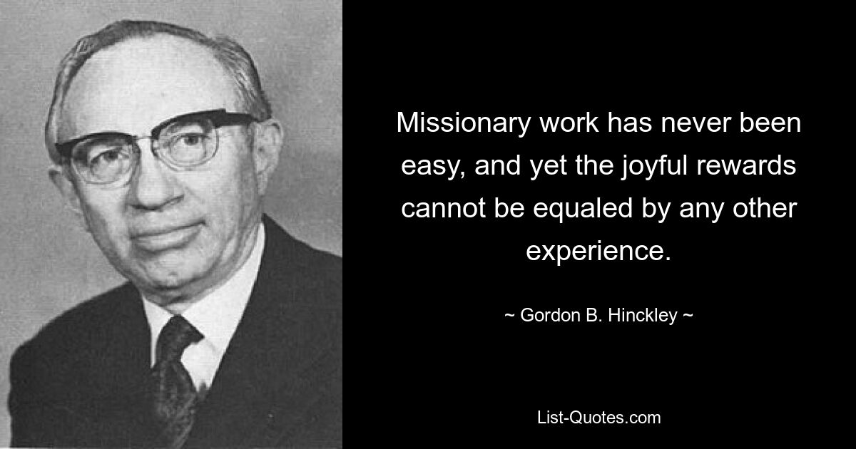 Missionary work has never been easy, and yet the joyful rewards cannot be equaled by any other experience. — © Gordon B. Hinckley