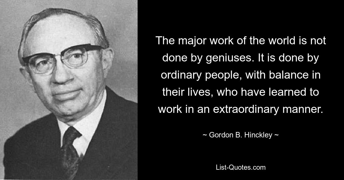 The major work of the world is not done by geniuses. It is done by ordinary people, with balance in their lives, who have learned to work in an extraordinary manner. — © Gordon B. Hinckley