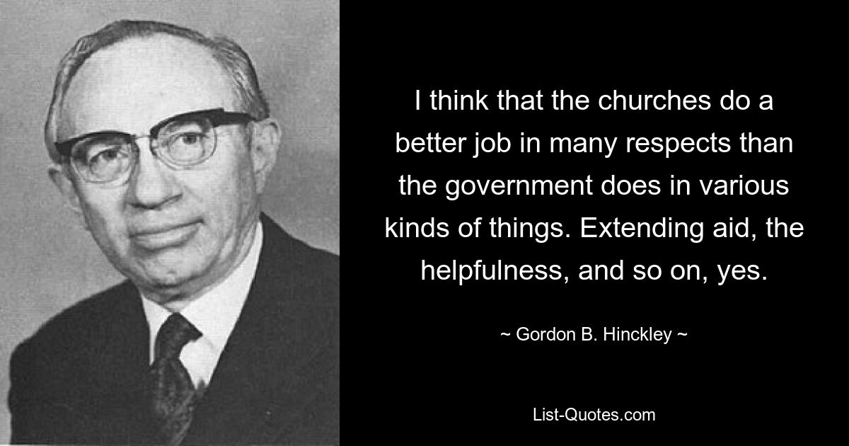 I think that the churches do a better job in many respects than the government does in various kinds of things. Extending aid, the helpfulness, and so on, yes. — © Gordon B. Hinckley