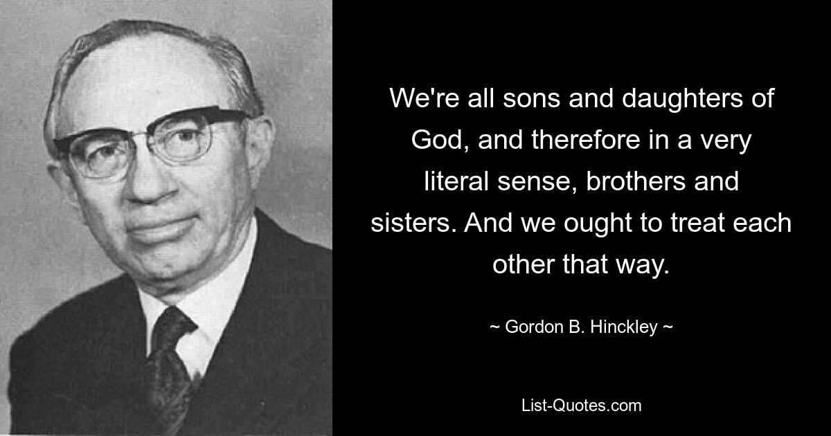 We're all sons and daughters of God, and therefore in a very literal sense, brothers and sisters. And we ought to treat each other that way. — © Gordon B. Hinckley