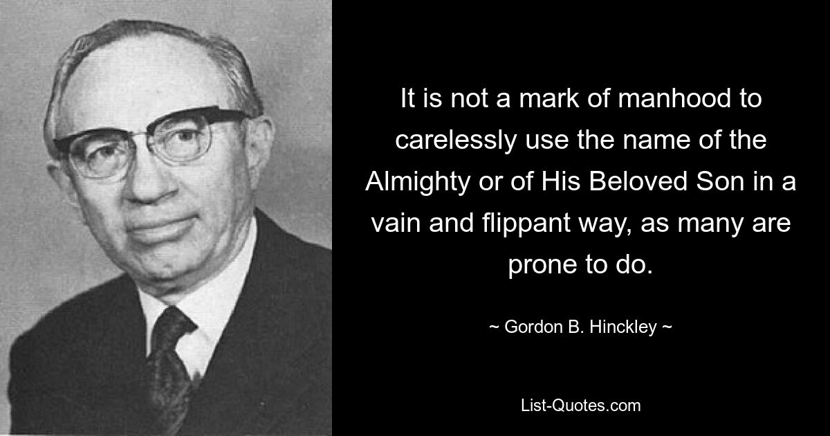 It is not a mark of manhood to carelessly use the name of the Almighty or of His Beloved Son in a vain and flippant way, as many are prone to do. — © Gordon B. Hinckley