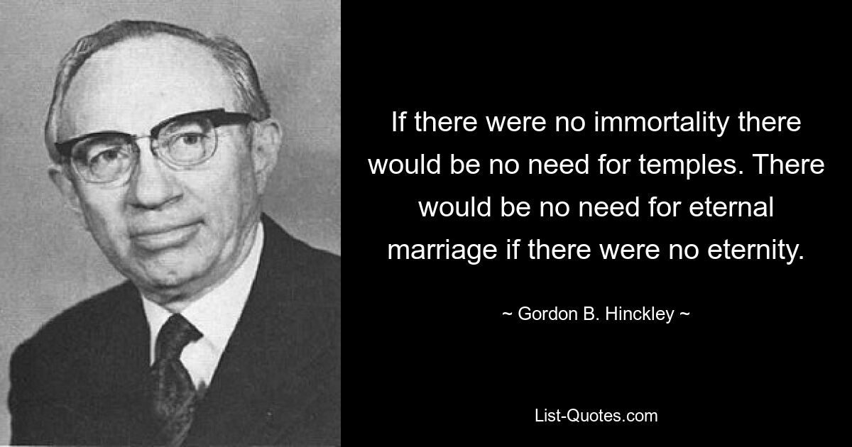 If there were no immortality there would be no need for temples. There would be no need for eternal marriage if there were no eternity. — © Gordon B. Hinckley