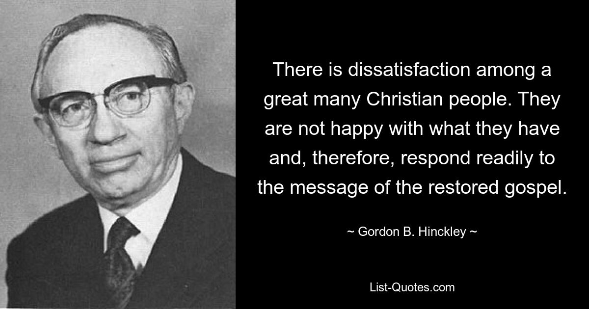 There is dissatisfaction among a great many Christian people. They are not happy with what they have and, therefore, respond readily to the message of the restored gospel. — © Gordon B. Hinckley