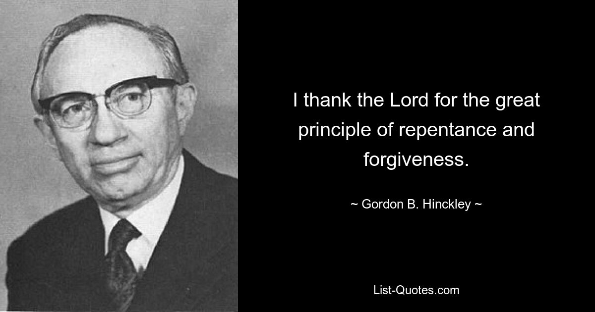 I thank the Lord for the great principle of repentance and forgiveness. — © Gordon B. Hinckley