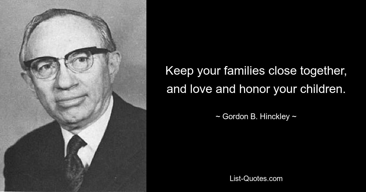 Keep your families close together, and love and honor your children. — © Gordon B. Hinckley