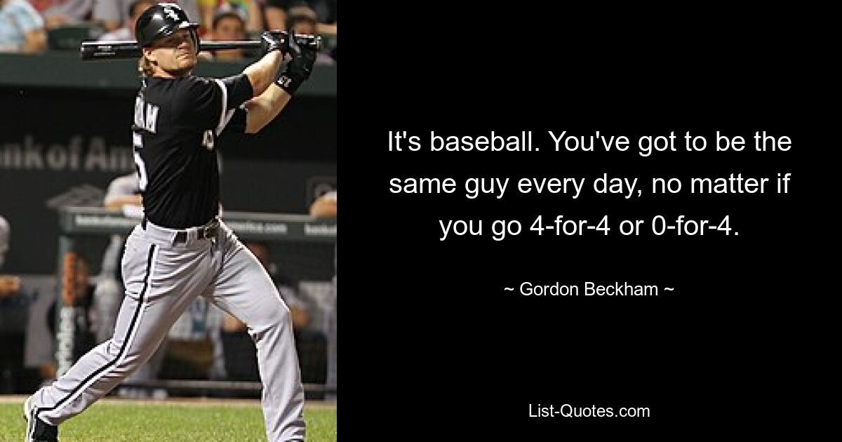 It's baseball. You've got to be the same guy every day, no matter if you go 4-for-4 or 0-for-4. — © Gordon Beckham