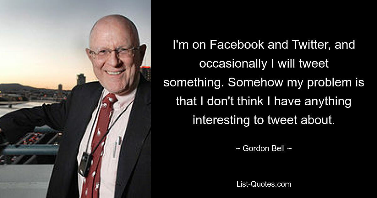 I'm on Facebook and Twitter, and occasionally I will tweet something. Somehow my problem is that I don't think I have anything interesting to tweet about. — © Gordon Bell