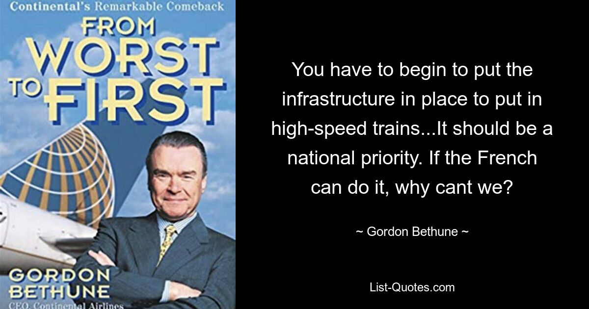 You have to begin to put the infrastructure in place to put in high-speed trains...It should be a national priority. If the French can do it, why cant we? — © Gordon Bethune