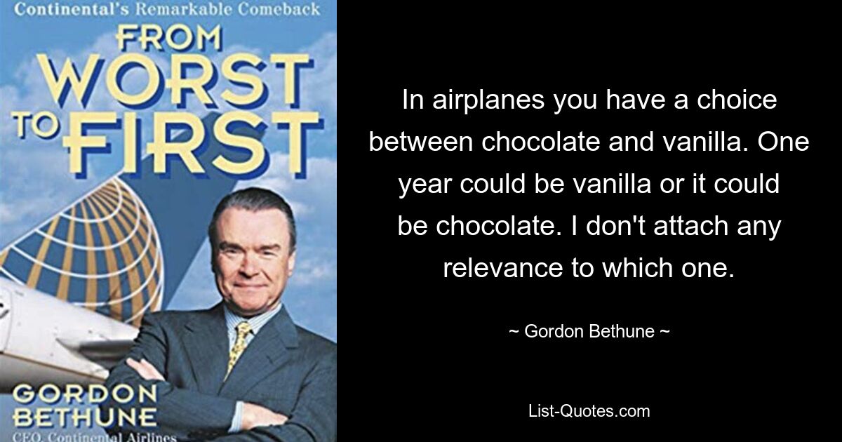 In airplanes you have a choice between chocolate and vanilla. One year could be vanilla or it could be chocolate. I don't attach any relevance to which one. — © Gordon Bethune